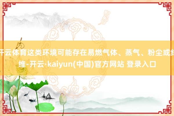 开云体育这类环境可能存在易燃气体、蒸气、粉尘或纤维-开云·kaiyun(中国)官方网站 登录入口