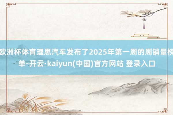 欧洲杯体育理思汽车发布了2025年第一周的周销量榜单-开云·kaiyun(中国)官方网站 登录入口