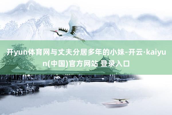 开yun体育网与丈夫分居多年的小妹-开云·kaiyun(中国)官方网站 登录入口