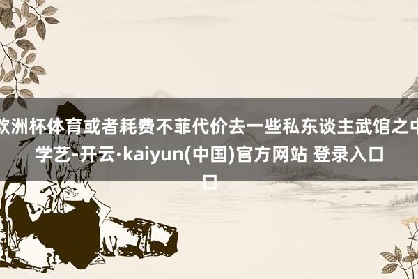 欧洲杯体育或者耗费不菲代价去一些私东谈主武馆之中学艺-开云·kaiyun(中国)官方网站 登录入口