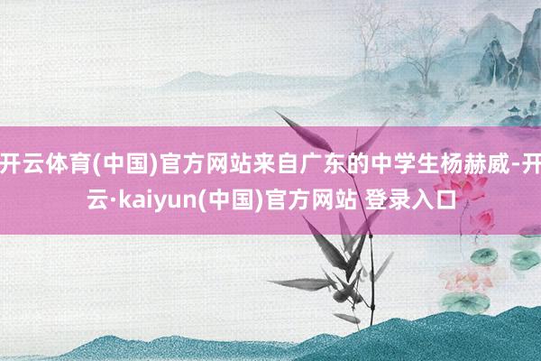 开云体育(中国)官方网站来自广东的中学生杨赫威-开云·kaiyun(中国)官方网站 登录入口