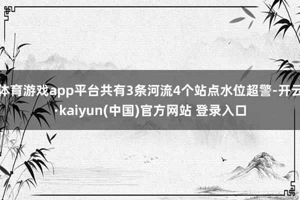 体育游戏app平台共有3条河流4个站点水位超警-开云·kaiyun(中国)官方网站 登录入口