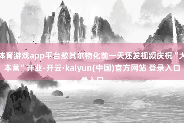 体育游戏app平台敖其尔物化前一天还发视频庆祝“大本营”开业-开云·kaiyun(中国)官方网站 登录入口
