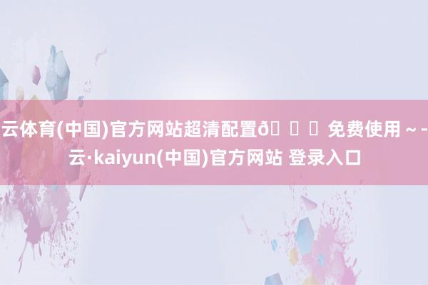 开云体育(中国)官方网站超清配置🆓免费使用～-开云·kaiyun(中国)官方网站 登录入口