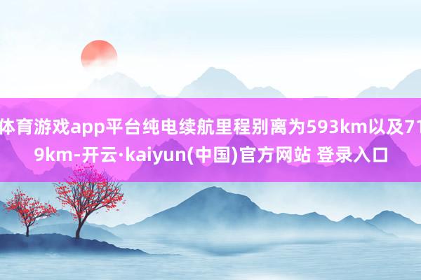 体育游戏app平台纯电续航里程别离为593km以及719km-开云·kaiyun(中国)官方网站 登录入口