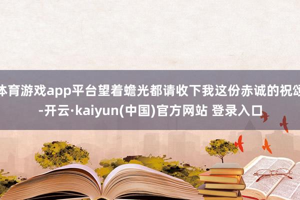 体育游戏app平台望着蟾光都请收下我这份赤诚的祝颂-开云·kaiyun(中国)官方网站 登录入口