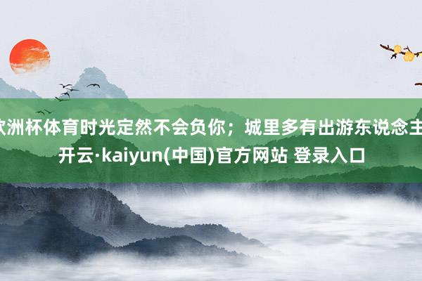 欧洲杯体育时光定然不会负你;城里多有出游东说念主-开云·kaiyun(中国)官方网站 登录入口
