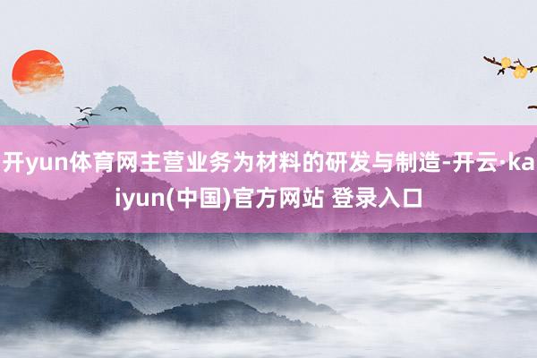 开yun体育网主营业务为材料的研发与制造-开云·kaiyun(中国)官方网站 登录入口