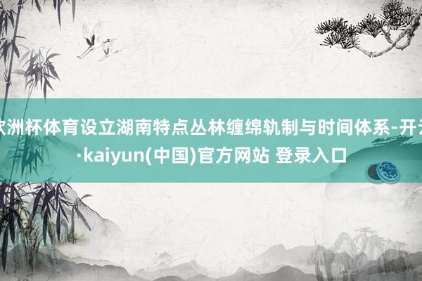 欧洲杯体育设立湖南特点丛林缠绵轨制与时间体系-开云·kaiyun(中国)官方网站 登录入口