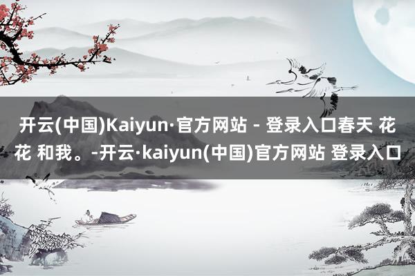 开云(中国)Kaiyun·官方网站 - 登录入口春天 花花 和我。-开云·kaiyun(中国)官方网站 登录入口
