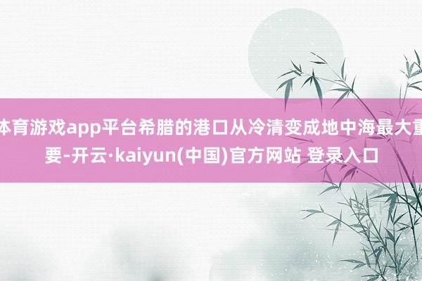 体育游戏app平台希腊的港口从冷清变成地中海最大重要-开云·kaiyun(中国)官方网站 登录入口