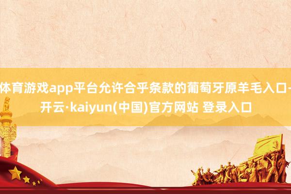 体育游戏app平台允许合乎条款的葡萄牙原羊毛入口-开云·kaiyun(中国)官方网站 登录入口