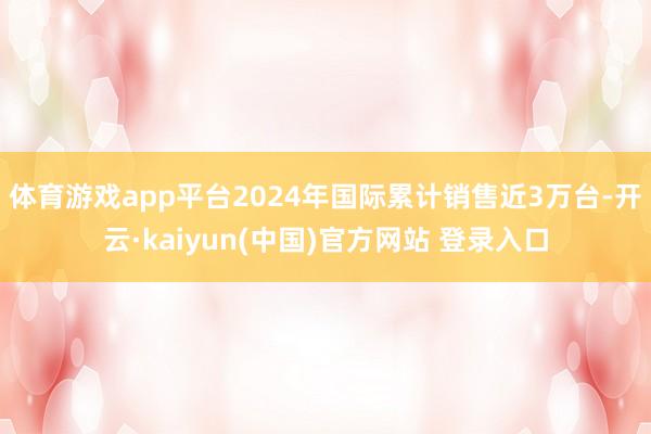 体育游戏app平台2024年国际累计销售近3万台-开云·kaiyun(中国)官方网站 登录入口