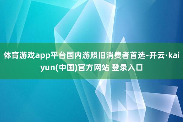 体育游戏app平台国内游照旧消费者首选-开云·kaiyun(中国)官方网站 登录入口