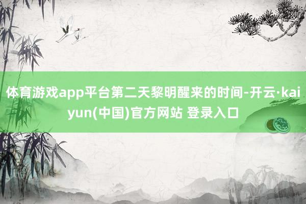 体育游戏app平台第二天黎明醒来的时间-开云·kaiyun(中国)官方网站 登录入口
