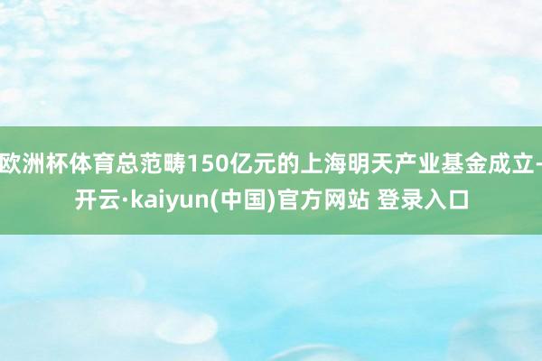 欧洲杯体育总范畴150亿元的上海明天产业基金成立-开云·kaiyun(中国)官方网站 登录入口