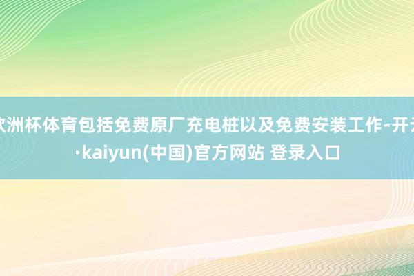 欧洲杯体育包括免费原厂充电桩以及免费安装工作-开云·kaiyun(中国)官方网站 登录入口