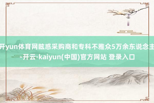 开yun体育网眩惑采购商和专科不雅众5万余东说念主-开云·kaiyun(中国)官方网站 登录入口