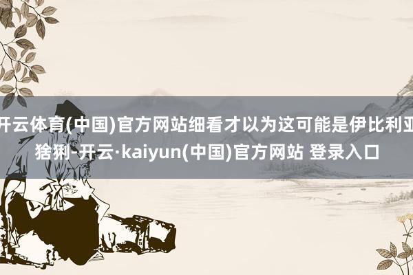 开云体育(中国)官方网站细看才以为这可能是伊比利亚猞猁-开云·kaiyun(中国)官方网站 登录入口