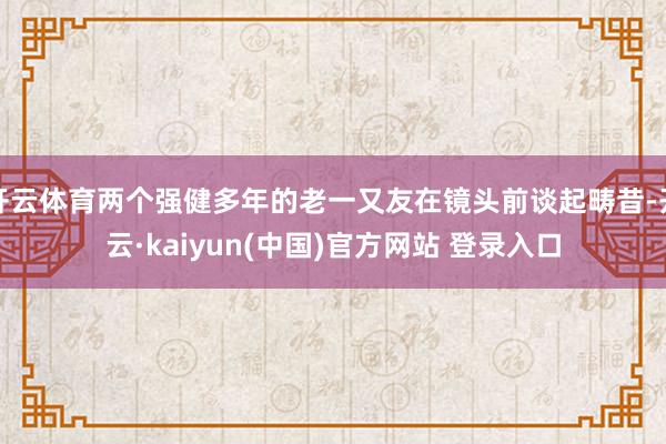开云体育两个强健多年的老一又友在镜头前谈起畴昔-开云·kaiyun(中国)官方网站 登录入口