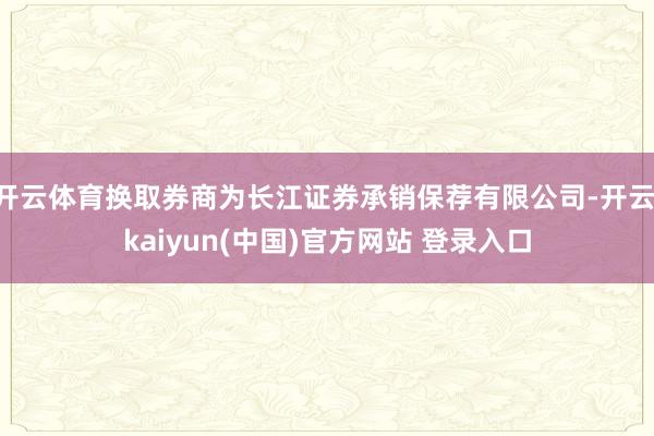 开云体育换取券商为长江证券承销保荐有限公司-开云·kaiyun(中国)官方网站 登录入口