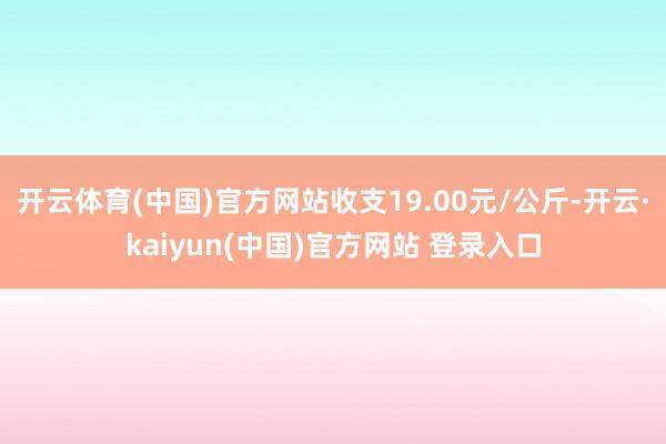 开云体育(中国)官方网站收支19.00元/公斤-开云·kaiyun(中国)官方网站 登录入口