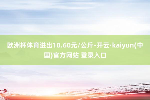 欧洲杯体育进出10.60元/公斤-开云·kaiyun(中国)官方网站 登录入口