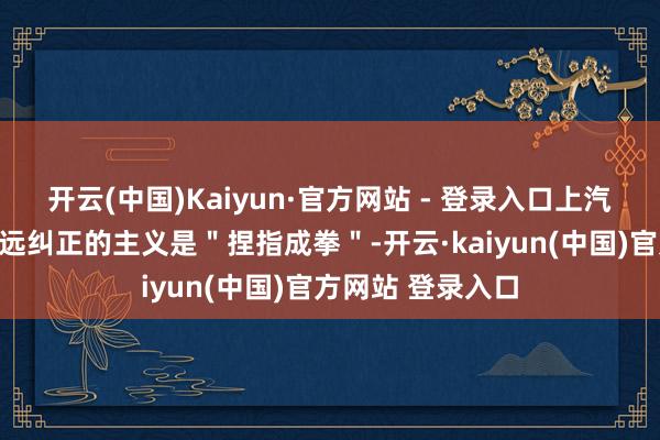开云(中国)Kaiyun·官方网站 - 登录入口上汽乘用车这一轮长远纠正的主义是"捏指成拳"-开云·kaiyun(中国)官方网站 登录入口