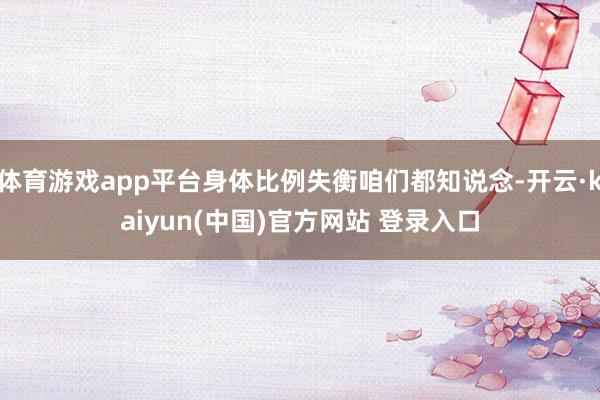 体育游戏app平台身体比例失衡咱们都知说念-开云·kaiyun(中国)官方网站 登录入口