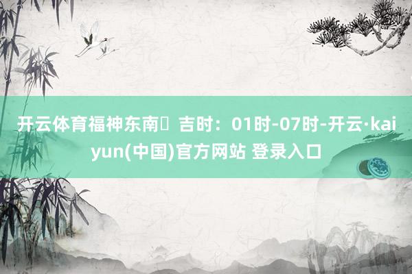 开云体育福神东南⏰吉时:01时-07时-开云·kaiyun(中国)官方网站 登录入口