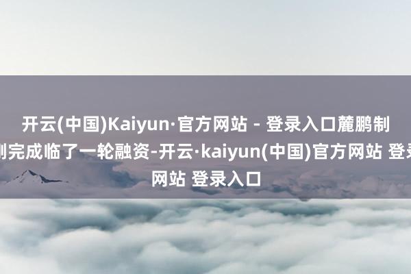 开云(中国)Kaiyun·官方网站 - 登录入口麓鹏制药刚刚完成临了一轮融资-开云·kaiyun(中国)官方网站 登录入口
