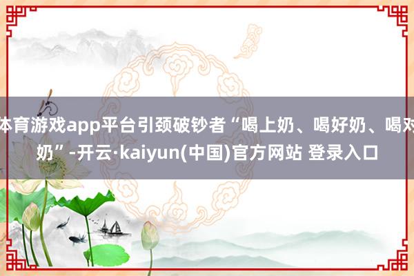 体育游戏app平台引颈破钞者“喝上奶、喝好奶、喝对奶”-开云·kaiyun(中国)官方网站 登录入口