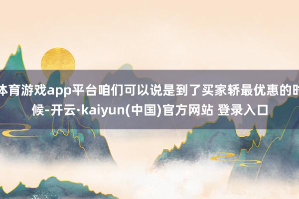 体育游戏app平台咱们可以说是到了买家轿最优惠的时候-开云·kaiyun(中国)官方网站 登录入口