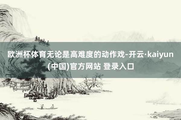 欧洲杯体育无论是高难度的动作戏-开云·kaiyun(中国)官方网站 登录入口