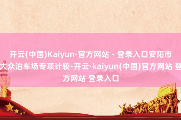 开云(中国)Kaiyun·官方网站 - 登录入口安阳市将编制大众泊车场专项计较-开云·kaiyun(中国)官方网站 登录入口