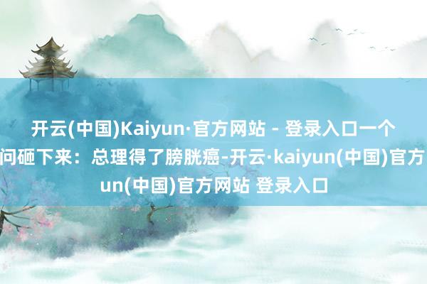 开云(中国)Kaiyun·官方网站 - 登录入口一个好天轰隆的音问砸下来:总理得了膀胱癌-开云·kaiyun(中国)官方网站 登录入口