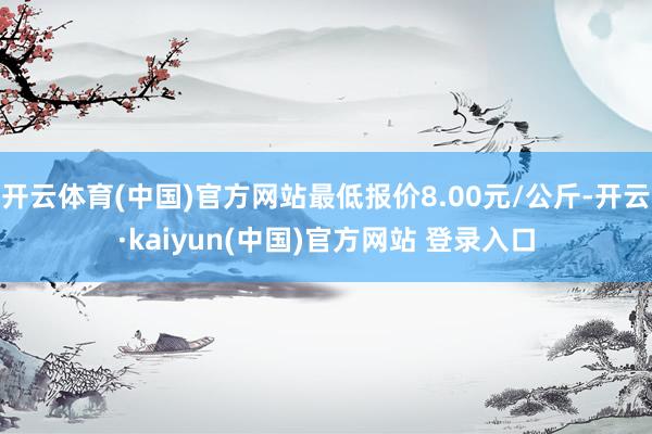 开云体育(中国)官方网站最低报价8.00元/公斤-开云·kaiyun(中国)官方网站 登录入口