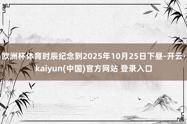 欧洲杯体育时辰纪念到2025年10月25日下昼-开云·kaiyun(中国)官方网站 登录入口
