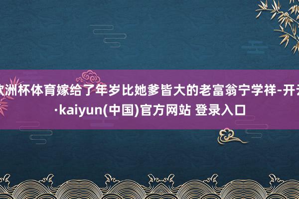 欧洲杯体育嫁给了年岁比她爹皆大的老富翁宁学祥-开云·kaiyun(中国)官方网站 登录入口