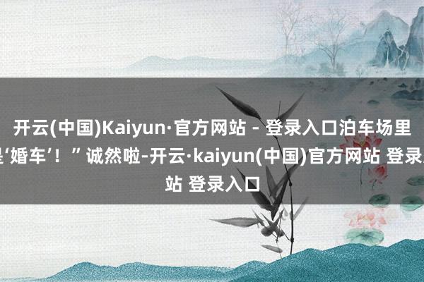 开云(中国)Kaiyun·官方网站 - 登录入口泊车场里全是‘婚车’！”诚然啦-开云·kaiyun(中国)官方网站 登录入口