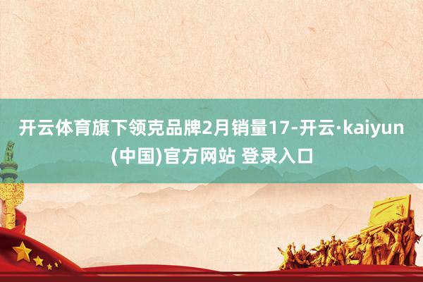 开云体育旗下领克品牌2月销量17-开云·kaiyun(中国)官方网站 登录入口