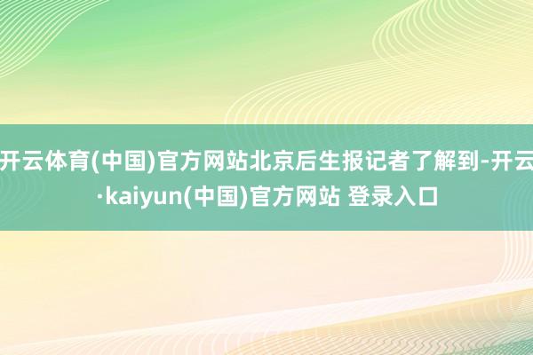 开云体育(中国)官方网站北京后生报记者了解到-开云·kaiyun(中国)官方网站 登录入口