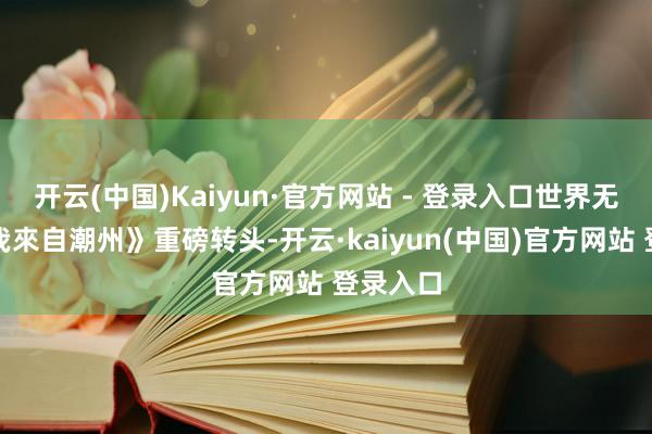 开云(中国)Kaiyun·官方网站 - 登录入口世界无敌》《我來自潮州》重磅转头-开云·kaiyun(中国)官方网站 登录入口