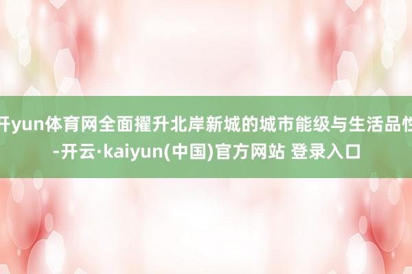 开yun体育网全面擢升北岸新城的城市能级与生活品性-开云·kaiyun(中国)官方网站 登录入口