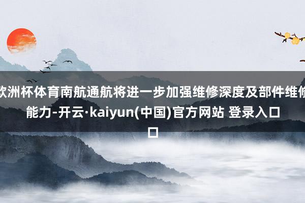 欧洲杯体育南航通航将进一步加强维修深度及部件维修能力-开云·kaiyun(中国)官方网站 登录入口