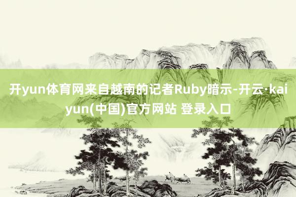 开yun体育网来自越南的记者Ruby暗示-开云·kaiyun(中国)官方网站 登录入口