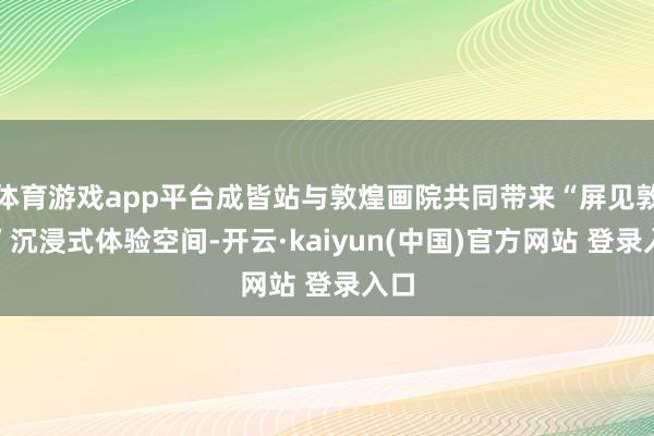 体育游戏app平台成皆站与敦煌画院共同带来“屏见敦煌”沉浸式体验空间-开云·kaiyun(中国)官方网站 登录入口