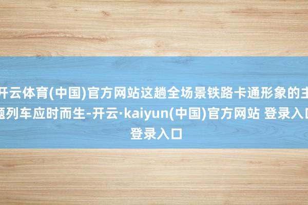 开云体育(中国)官方网站这趟全场景铁路卡通形象的主题列车应时而生-开云·kaiyun(中国)官方网站 登录入口