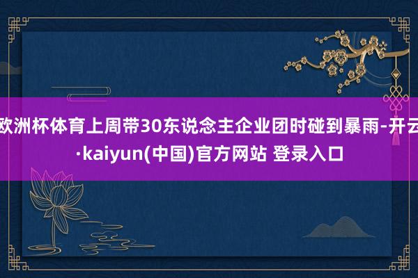 欧洲杯体育上周带30东说念主企业团时碰到暴雨-开云·kaiyun(中国)官方网站 登录入口