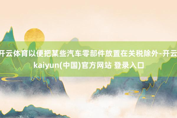 开云体育以便把某些汽车零部件放置在关税除外-开云·kaiyun(中国)官方网站 登录入口
